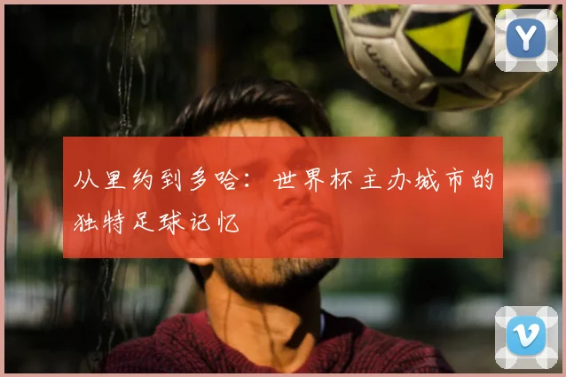 从里约到多哈：世界杯主办城市的独特足球记忆