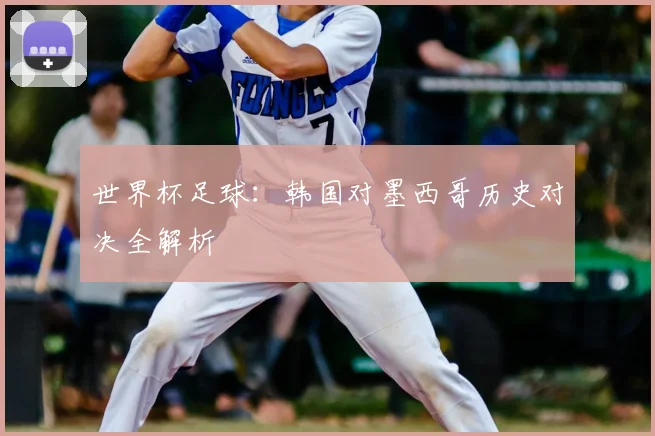 世界杯足球：韩国对墨西哥历史对决全解析