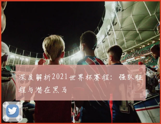 深度解析2021世界杯赛程:强队征程与潜在黑马