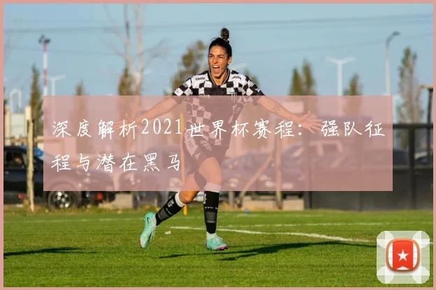 深度解析2021世界杯赛程:强队征程与潜在黑马