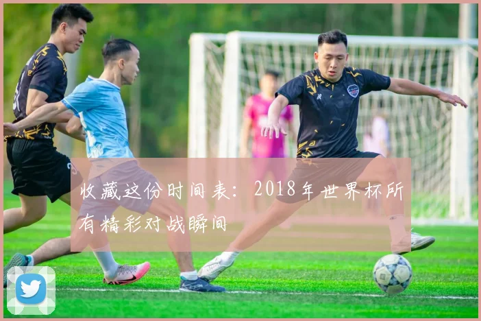 收藏这份时间表：2018年世界杯所有精彩对战瞬间