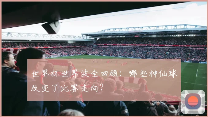 世界杯世界波全回顾：哪些神仙球改变了比赛走向？