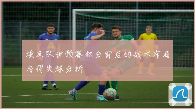 埃及队世预赛积分背后的战术布局与得失球分析