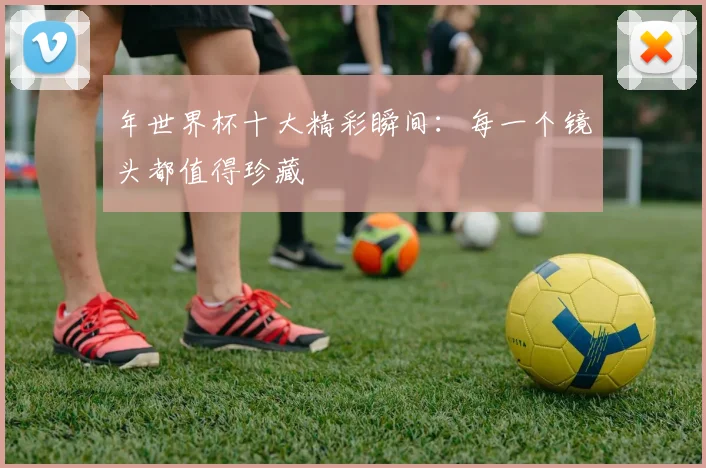 年世界杯十大精彩瞬间：每一个镜头都值得珍藏