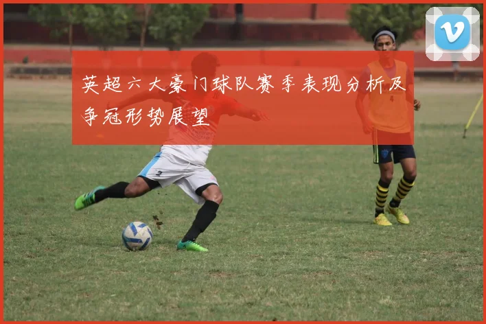 英超六大豪门球队赛季表现分析及争冠形势展望