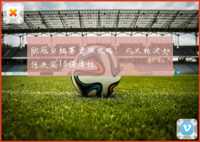 欧冠分组赛晋级攻略：六大轮次如何决定16强席位