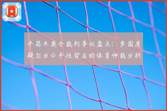 平昌冬奥会裁判争议盘点：多国质疑打分公平性背后的体育仲裁分析