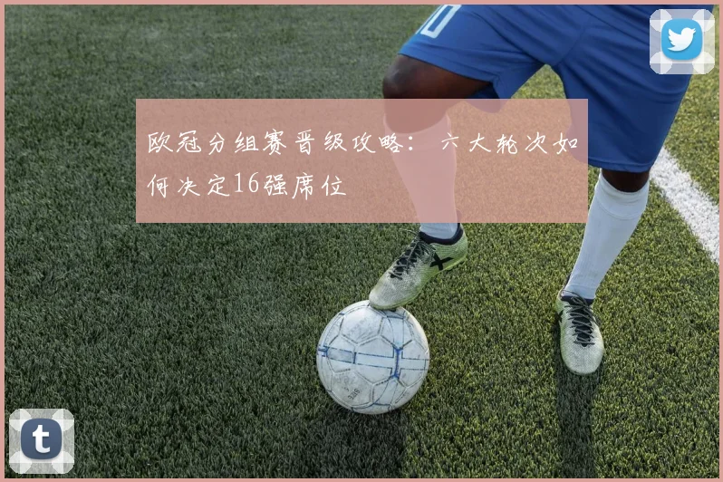 欧冠分组赛晋级攻略：六大轮次如何决定16强席位