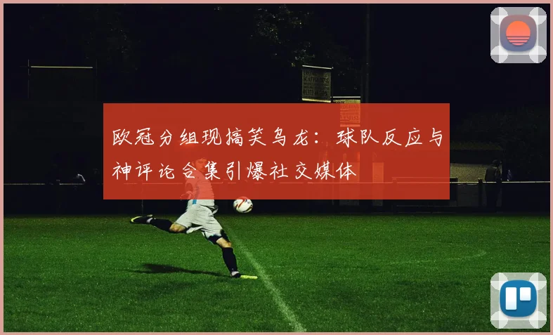 欧冠分组现搞笑乌龙：球队反应与神评论合集引爆社交媒体