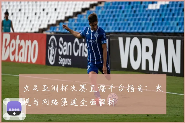 女足亚洲杯决赛直播平台指南：央视与网络渠道全面解析