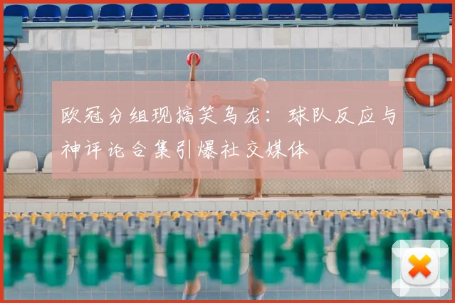 欧冠分组现搞笑乌龙：球队反应与神评论合集引爆社交媒体